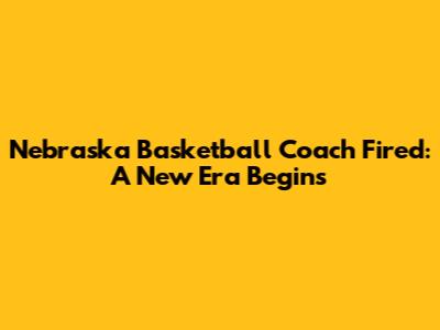 Nebraska Basketball Coach Fired: A New Era Begins