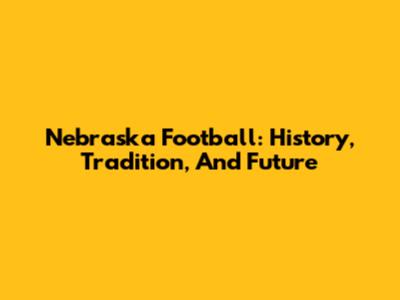 Nebraska Football: History, Tradition, And Future