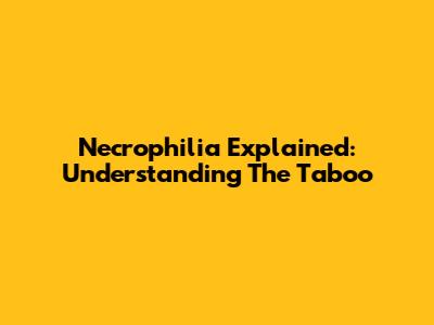 Necrophilia Explained: Understanding The Taboo