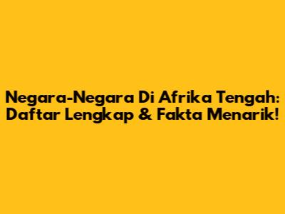Negara-Negara Di Afrika Tengah: Daftar Lengkap & Fakta Menarik!