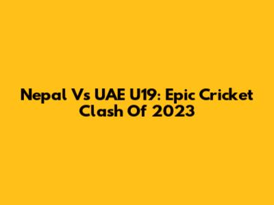 Nepal Vs UAE U19: Epic Cricket Clash Of 2023