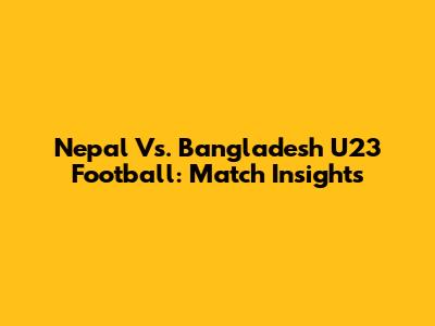 Nepal Vs. Bangladesh U23 Football: Match Insights