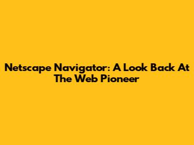 Netscape Navigator: A Look Back At The Web Pioneer