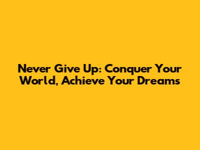 Never Give Up: Conquer Your World, Achieve Your Dreams