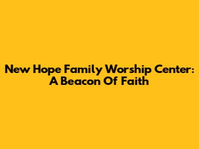 New Hope Family Worship Center: A Beacon Of Faith