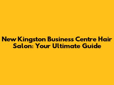 New Kingston Business Centre Hair Salon: Your Ultimate Guide
