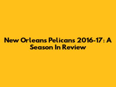 New Orleans Pelicans 2016-17: A Season In Review