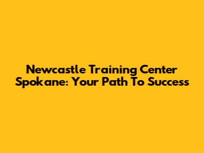 Newcastle Training Center Spokane: Your Path To Success