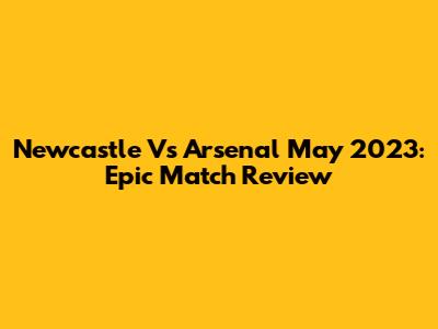 Newcastle Vs Arsenal May 2023: Epic Match Review