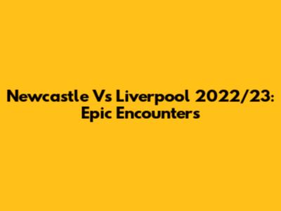 Newcastle Vs Liverpool 2022/23: Epic Encounters