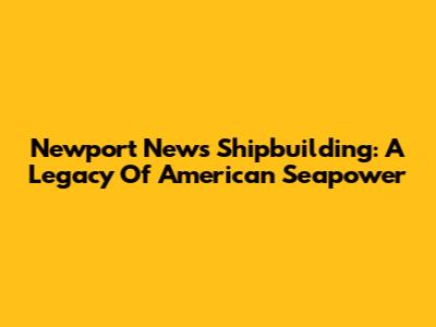 Newport News Shipbuilding: A Legacy Of American Seapower