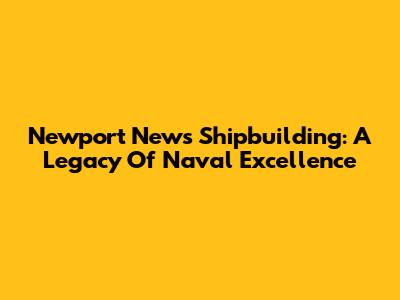Newport News Shipbuilding: A Legacy Of Naval Excellence