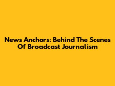 News Anchors: Behind The Scenes Of Broadcast Journalism