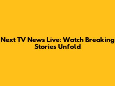 Next TV News Live: Watch Breaking Stories Unfold