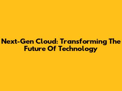 Next-Gen Cloud: Transforming The Future Of Technology