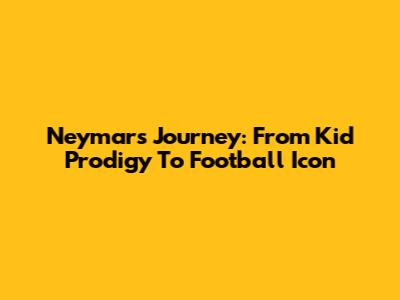 Neymar's Journey: From Kid Prodigy To Football Icon