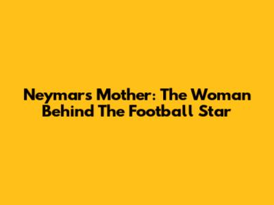Neymar's Mother: The Woman Behind The Football Star