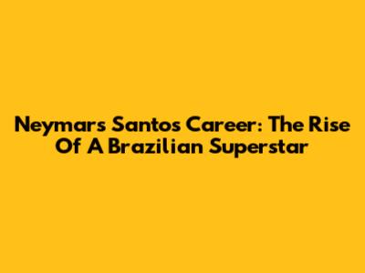 Neymar's Santos Career: The Rise Of A Brazilian Superstar