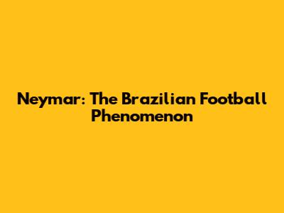 Neymar: The Brazilian Football Phenomenon