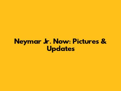 Neymar Jr. Now: Pictures & Updates