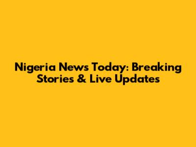Nigeria News Today: Breaking Stories & Live Updates