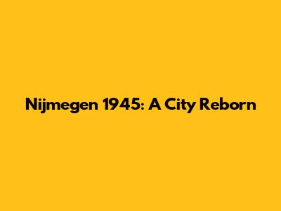 Nijmegen 1945: A City Reborn