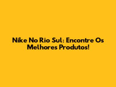 Nike No Rio Sul: Encontre Os Melhores Produtos!