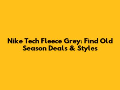 Nike Tech Fleece Grey: Find Old Season Deals & Styles