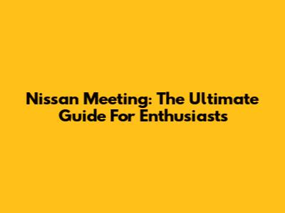 Nissan Meeting: The Ultimate Guide For Enthusiasts