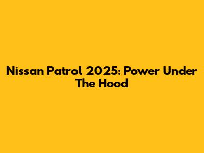 Nissan Patrol 2025: Power Under The Hood