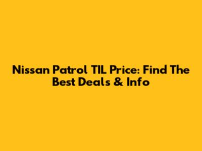 Nissan Patrol TIL Price: Find The Best Deals & Info