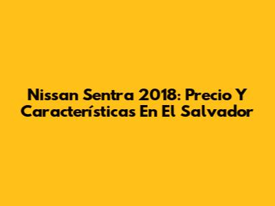 Nissan Sentra 2018: Precio Y Características En El Salvador