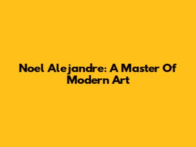 Noel Alejandre: A Master Of Modern Art