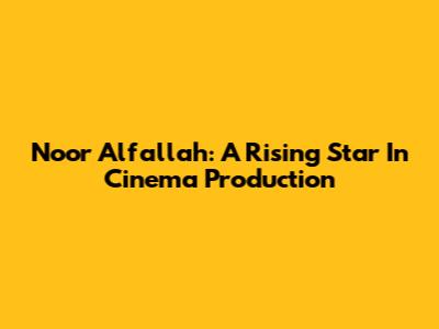 Noor Alfallah: A Rising Star In Cinema Production