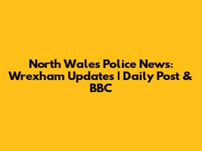 North Wales Police News: Wrexham Updates | Daily Post & BBC