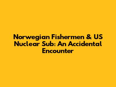 Norwegian Fishermen & US Nuclear Sub: An Accidental Encounter