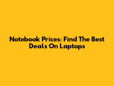 Notebook Prices: Find The Best Deals On Laptops