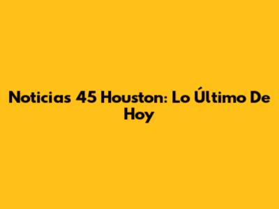 Noticias 45 Houston: Lo Último De Hoy