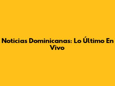 Noticias Dominicanas: Lo Último En Vivo