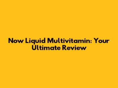 Now Liquid Multivitamin: Your Ultimate Review