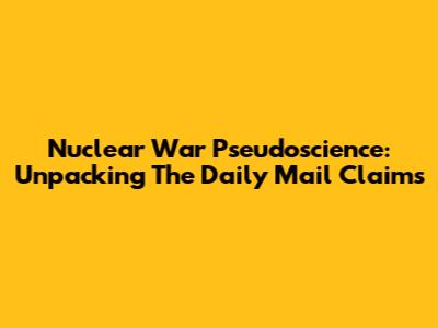 Nuclear War Pseudoscience: Unpacking The Daily Mail Claims