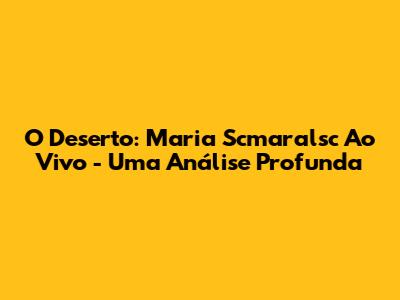 O Deserto: Maria Scmaralsc Ao Vivo - Uma Análise Profunda