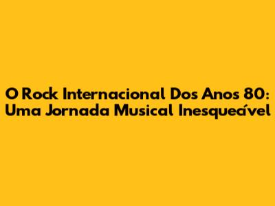 O Rock Internacional Dos Anos 80: Uma Jornada Musical Inesquecível