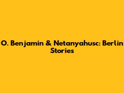 O. Benjamin & Netanyahusc: Berlin Stories