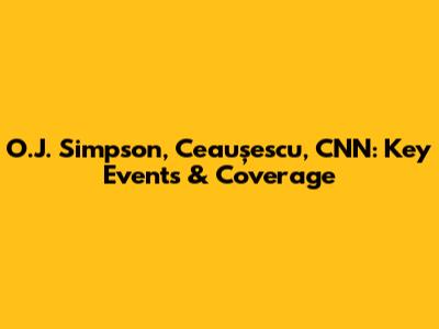 O.J. Simpson, Ceaușescu, CNN: Key Events & Coverage