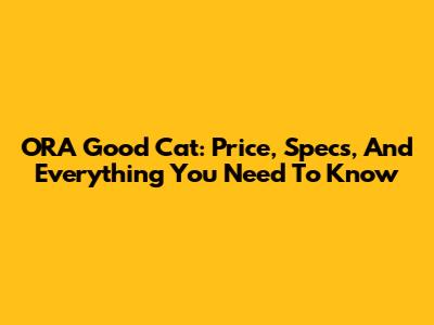 ORA Good Cat: Price, Specs, And Everything You Need To Know