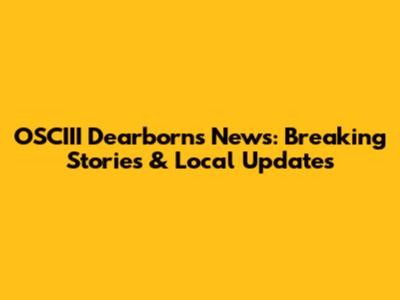 OSCIII Dearborn's News: Breaking Stories & Local Updates