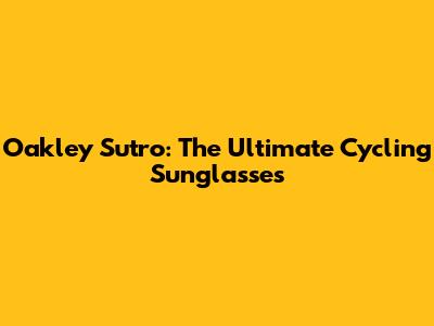 Oakley Sutro: The Ultimate Cycling Sunglasses