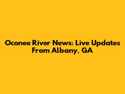 Oconee River News: Live Updates From Albany, GA