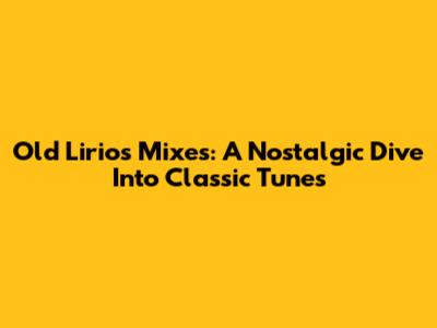 Old Lirios Mixes: A Nostalgic Dive Into Classic Tunes